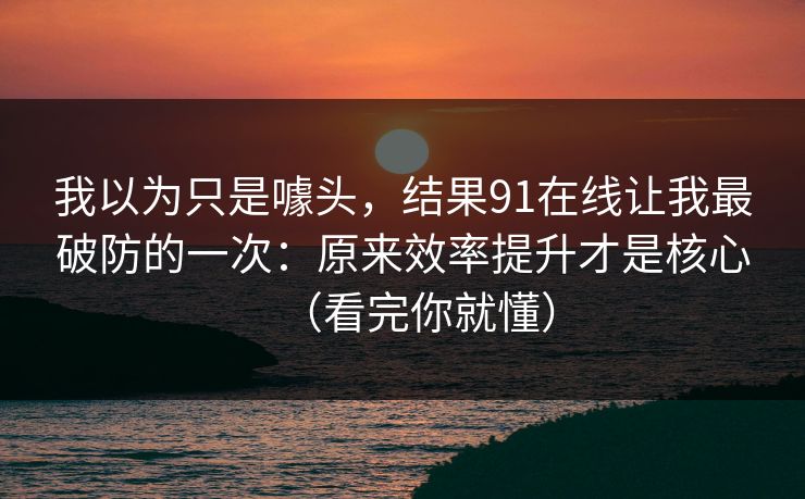 我以为只是噱头,结果91在线让我最破防的一次:原来效率提升才是核心(看完你就懂) 我以为只是噱头,结果91在线让我最破防的一次:原来效率提升才是核心(看完你就懂)