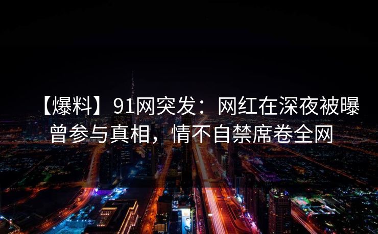 【爆料】91网突发：网红在深夜被曝曾参与真相，情不自禁席卷全网