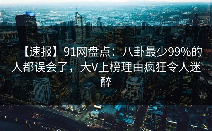 【速报】91网盘点：八卦最少99%的人都误会了，大V上榜理由疯狂令人迷醉