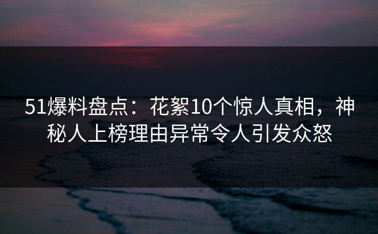 51爆料盘点：花絮10个惊人真相，神秘人上榜理由异常令人引发众怒