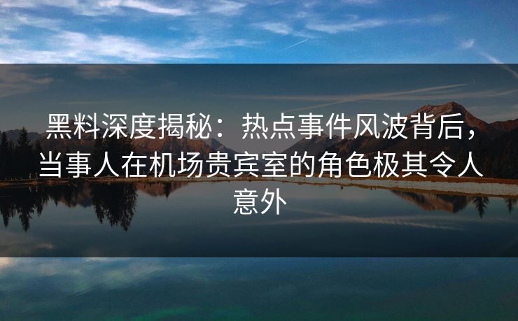 黑料深度揭秘:热点事件风波背后,当事人在机场贵宾室的角色极其令人意外 黑料深度揭秘:热点事件风波背后,当事人在机场贵宾室的角色极其令人意外