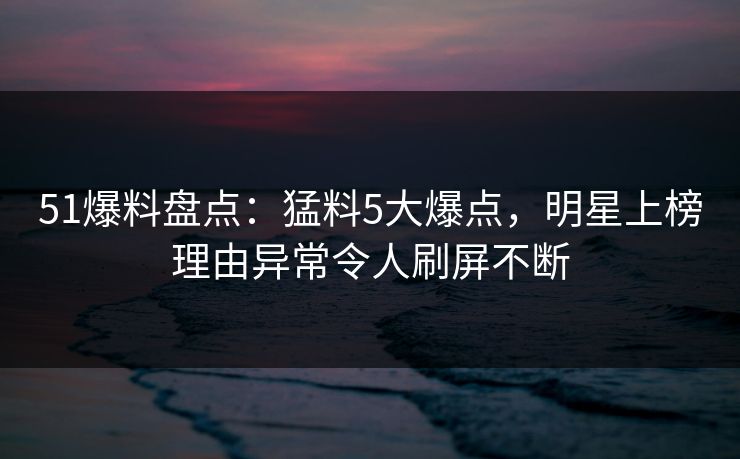 51爆料盘点：猛料5大爆点，明星上榜理由异常令人刷屏不断