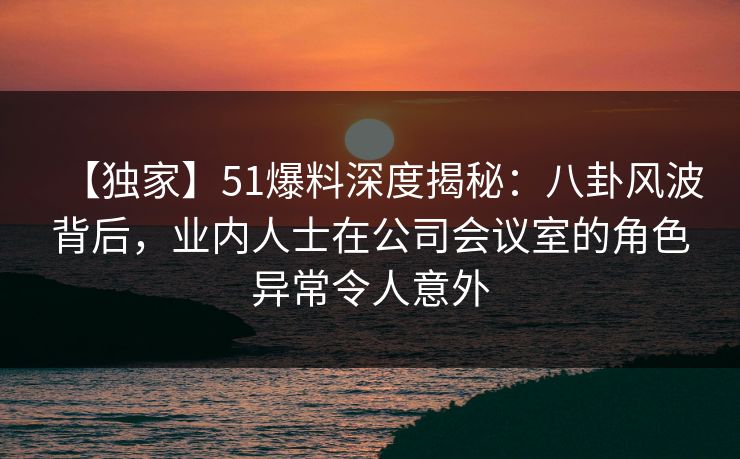 【独家】51爆料深度揭秘：八卦风波背后，业内人士在公司会议室的角色异常令人意外