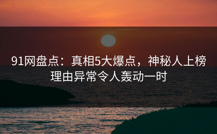91网盘点：真相5大爆点，神秘人上榜理由异常令人轰动一时