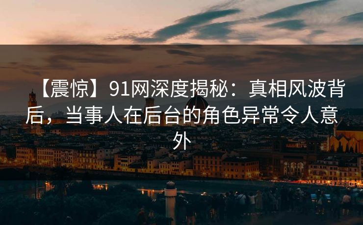 【震惊】91网深度揭秘：真相风波背后，当事人在后台的角色异常令人意外