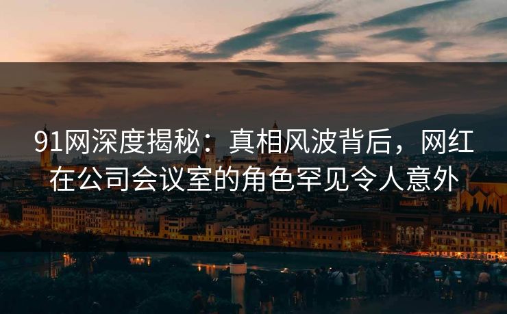 91网深度揭秘：真相风波背后，网红在公司会议室的角色罕见令人意外