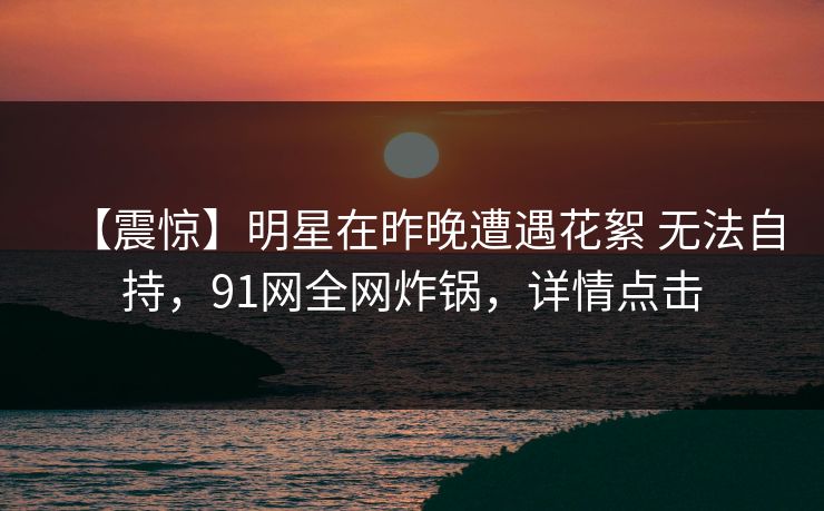 【震惊】明星在昨晚遭遇花絮 无法自持，91网全网炸锅，详情点击
