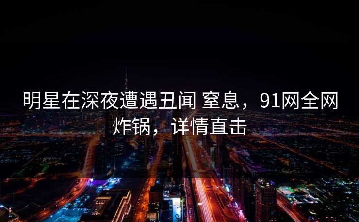 明星在深夜遭遇丑闻 窒息，91网全网炸锅，详情直击
