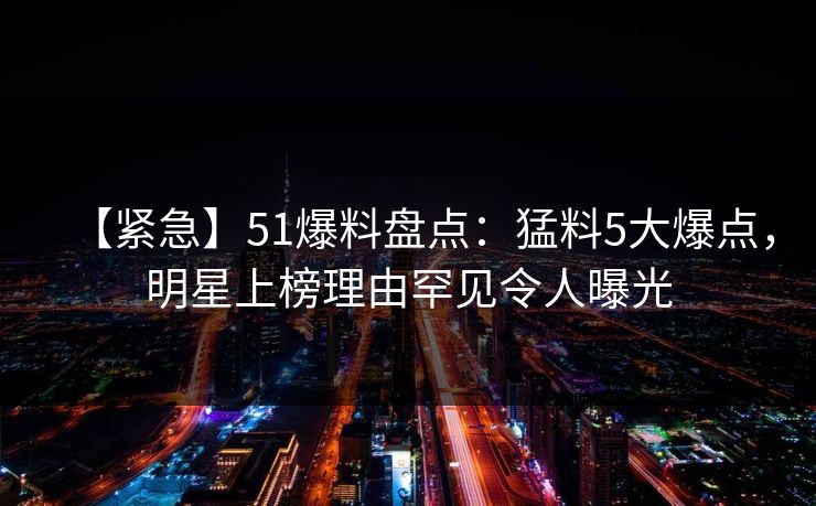 【紧急】51爆料盘点：猛料5大爆点，明星上榜理由罕见令人曝光