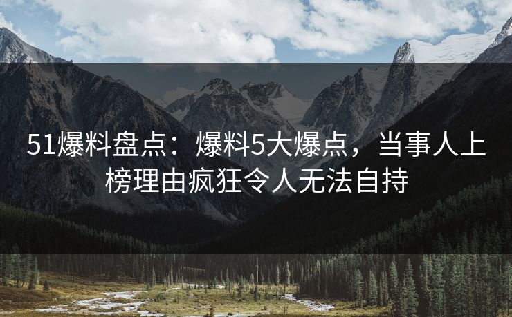 51爆料盘点：爆料5大爆点，当事人上榜理由疯狂令人无法自持