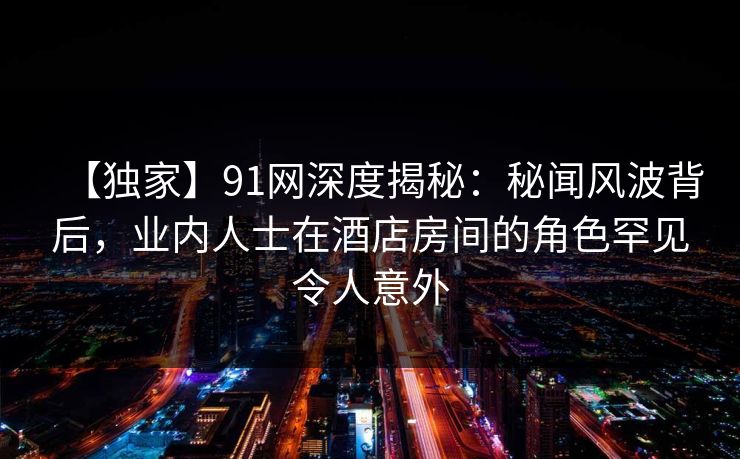 【独家】91网深度揭秘：秘闻风波背后，业内人士在酒店房间的角色罕见令人意外