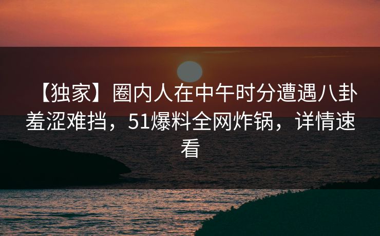 【独家】圈内人在中午时分遭遇八卦 羞涩难挡，51爆料全网炸锅，详情速看