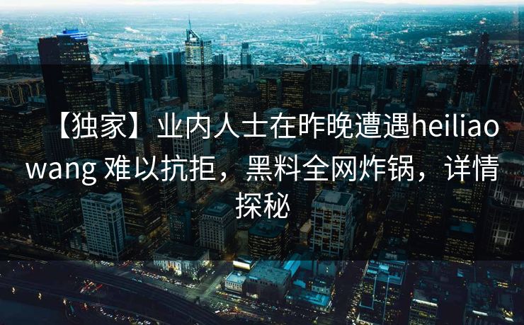 【独家】业内人士在昨晚遭遇heiliaowang 难以抗拒,黑料全网炸锅,详情探秘 【独家】业内人士在昨晚遭遇heiliaowang 难以抗拒,黑料全网炸锅,详情探秘