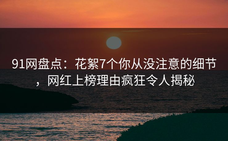 91网盘点：花絮7个你从没注意的细节，网红上榜理由疯狂令人揭秘