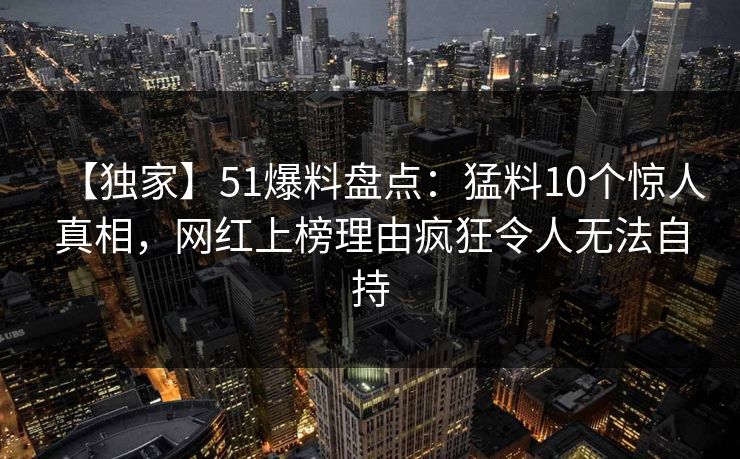 【独家】51爆料盘点：猛料10个惊人真相，网红上榜理由疯狂令人无法自持