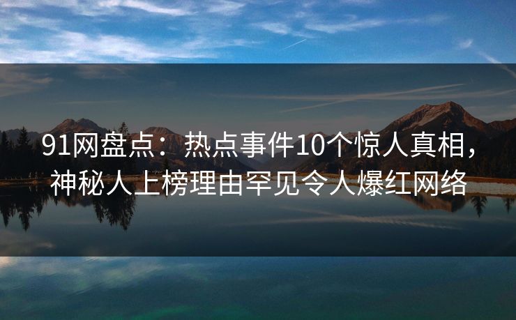 91网盘点：热点事件10个惊人真相，神秘人上榜理由罕见令人爆红网络