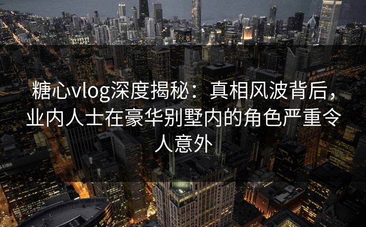 糖心vlog深度揭秘：真相风波背后，业内人士在豪华别墅内的角色严重令人意外