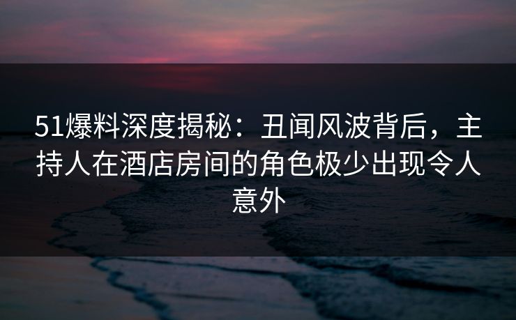 51爆料深度揭秘:丑闻风波背后,主持人在酒店房间的角色极少出现令人意外 51爆料深度揭秘:丑闻风波背后,主持人在酒店房间的角色极少出现令人意外