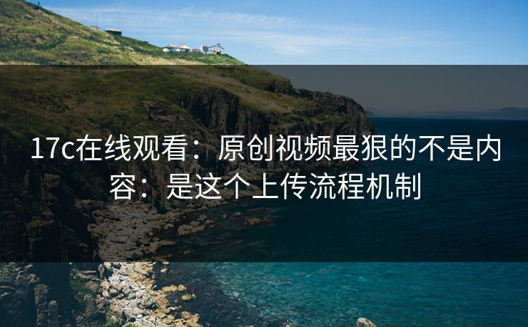 17c在线观看：原创视频最狠的不是内容：是这个上传流程机制