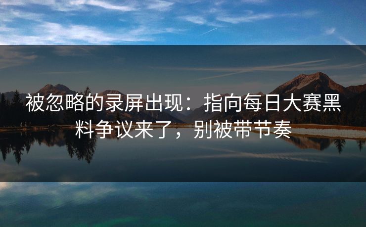 被忽略的录屏出现：指向每日大赛黑料争议来了，别被带节奏