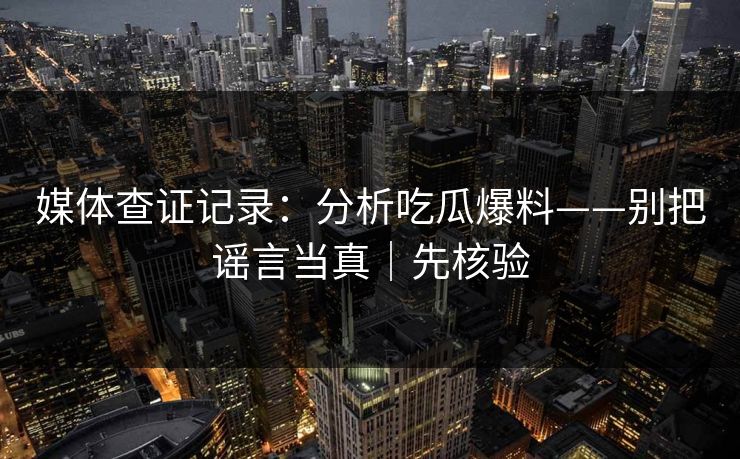 媒体查证记录：分析吃瓜爆料——别把谣言当真｜先核验