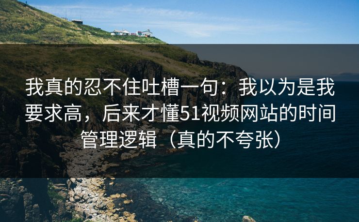 我真的忍不住吐槽一句：我以为是我要求高，后来才懂51视频网站的时间管理逻辑（真的不夸张）