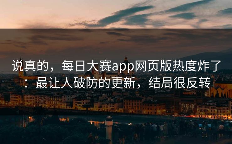 说真的，每日大赛app网页版热度炸了：最让人破防的更新，结局很反转