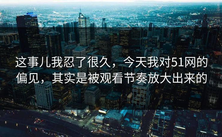 这事儿我忍了很久，今天我对51网的偏见，其实是被观看节奏放大出来的