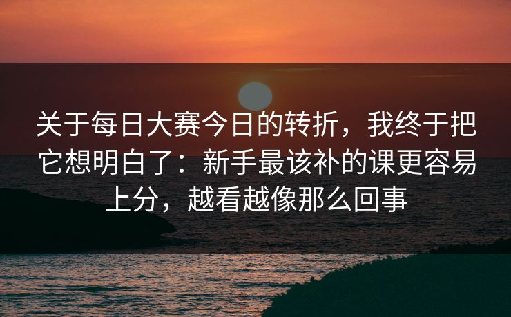 关于每日大赛今日的转折，我终于把它想明白了：新手最该补的课更容易上分，越看越像那么回事