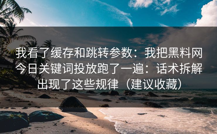 我看了缓存和跳转参数:我把黑料网今日关键词投放跑了一遍:话术拆解出现了这些规律(建议收藏) 我看了缓存和跳转参数:我把黑料网今日关键词投放跑了一遍:话术拆解出现了这些规律(建议收藏)