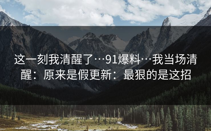 这一刻我清醒了…91爆料…我当场清醒：原来是假更新：最狠的是这招