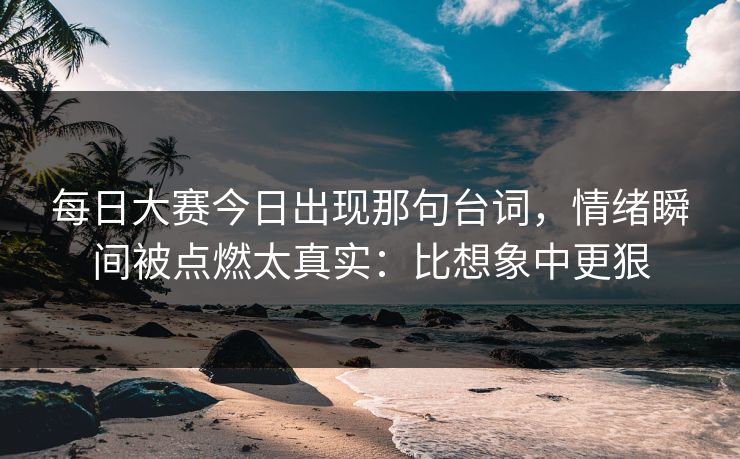 每日大赛今日出现那句台词，情绪瞬间被点燃太真实：比想象中更狠